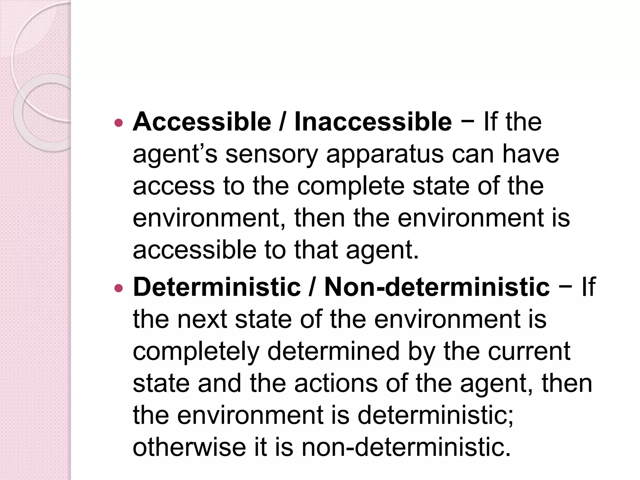  Accessible / Inaccessible − If the
agent’s sensory apparatus can have
access to the complete state of the
environment, then the environment is
accessible to that agent.
 Deterministic / Non-deterministic − If
the next state of the environment is
completely determined by the current
state and the actions of the agent, then
the environment is deterministic;
otherwise it is non-deterministic.
 