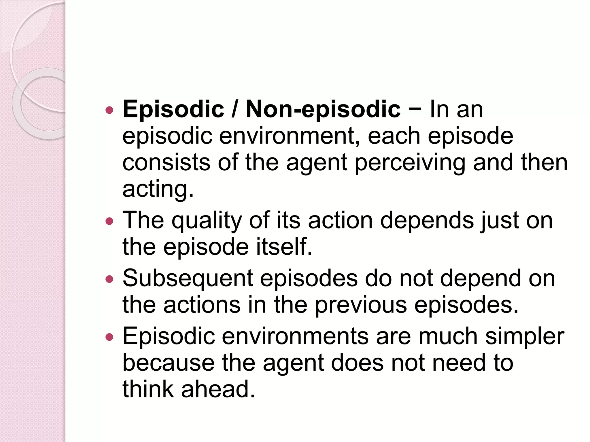  Episodic / Non-episodic − In an
episodic environment, each episode
consists of the agent perceiving and then
acting.
 The quality of its action depends just on
the episode itself.
 Subsequent episodes do not depend on
the actions in the previous episodes.
 Episodic environments are much simpler
because the agent does not need to
think ahead.
 