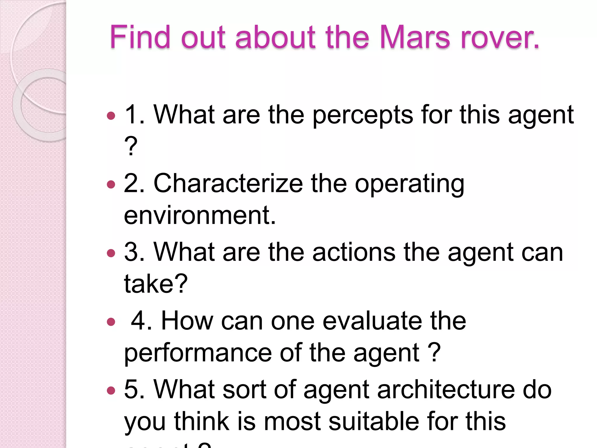 Find out about the Mars rover.
 1. What are the percepts for this agent
?
 2. Characterize the operating
environment.
 3. What are the actions the agent can
take?
 4. How can one evaluate the
performance of the agent ?
 5. What sort of agent architecture do
you think is most suitable for this
 