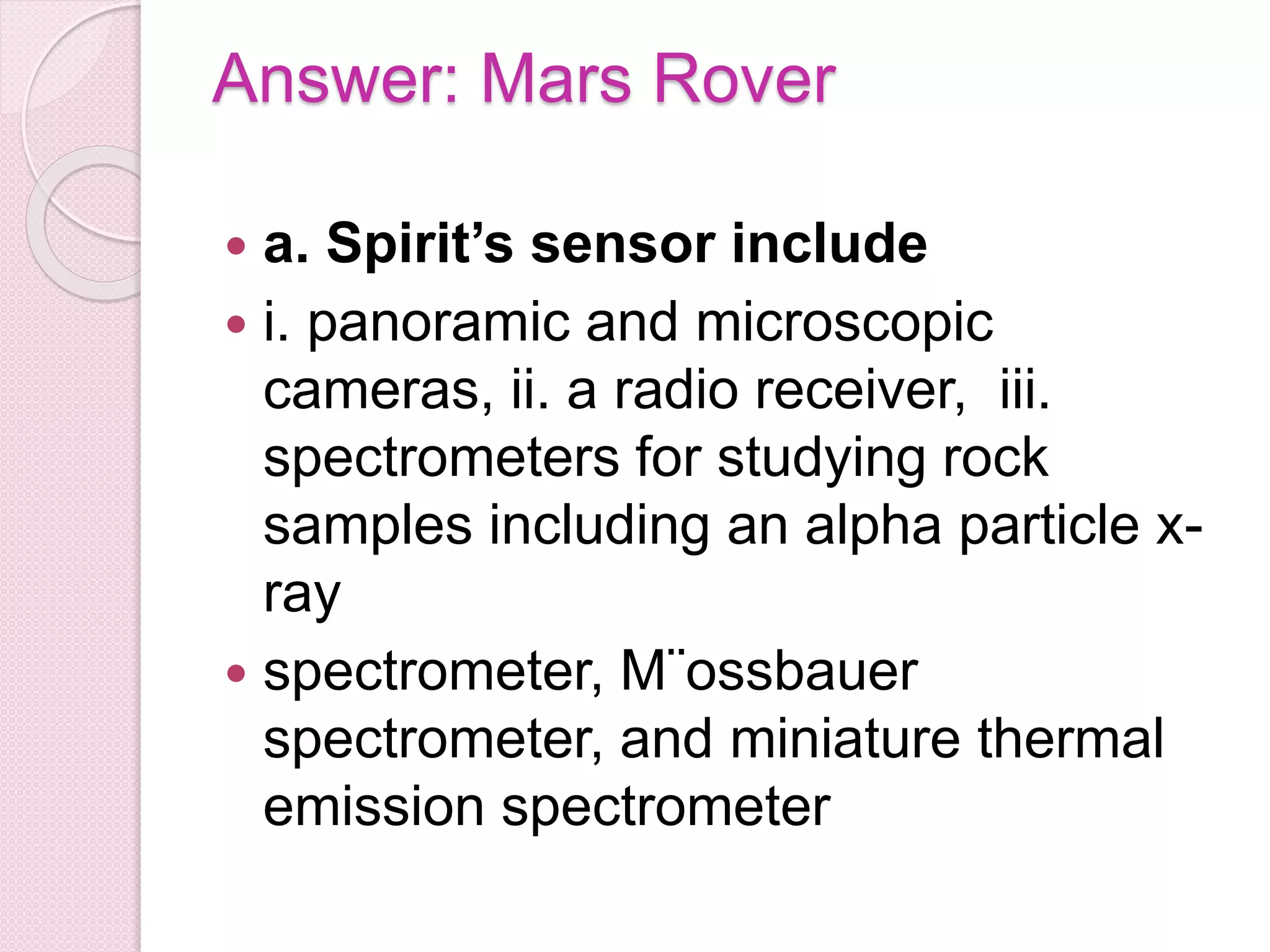 Answer: Mars Rover
 a. Spirit’s sensor include
 i. panoramic and microscopic
cameras, ii. a radio receiver, iii.
spectrometers for studying rock
samples including an alpha particle x-
ray
 spectrometer, M¨ossbauer
spectrometer, and miniature thermal
emission spectrometer
 