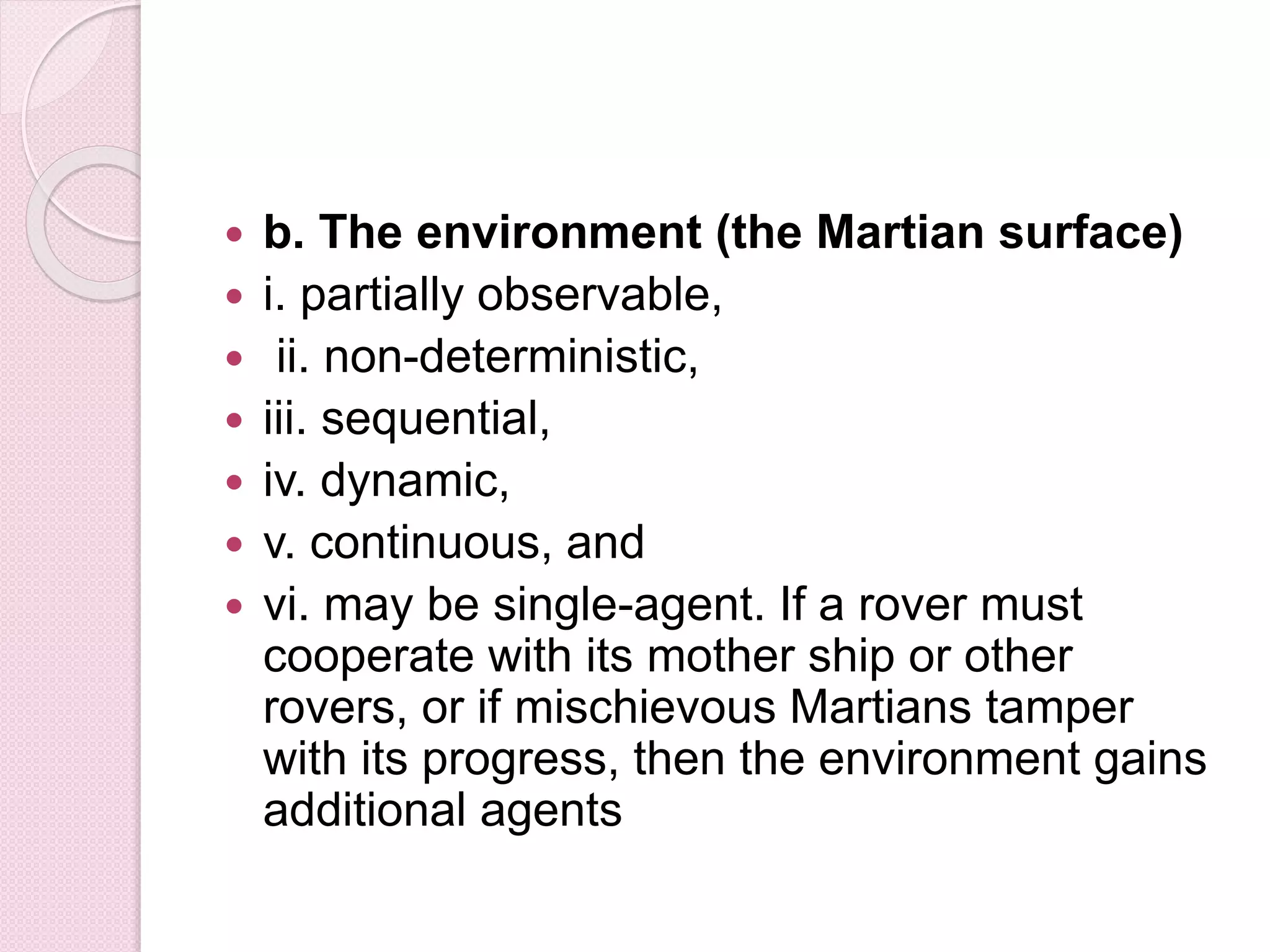  b. The environment (the Martian surface)
 i. partially observable,
 ii. non-deterministic,
 iii. sequential,
 iv. dynamic,
 v. continuous, and
 vi. may be single-agent. If a rover must
cooperate with its mother ship or other
rovers, or if mischievous Martians tamper
with its progress, then the environment gains
additional agents
 