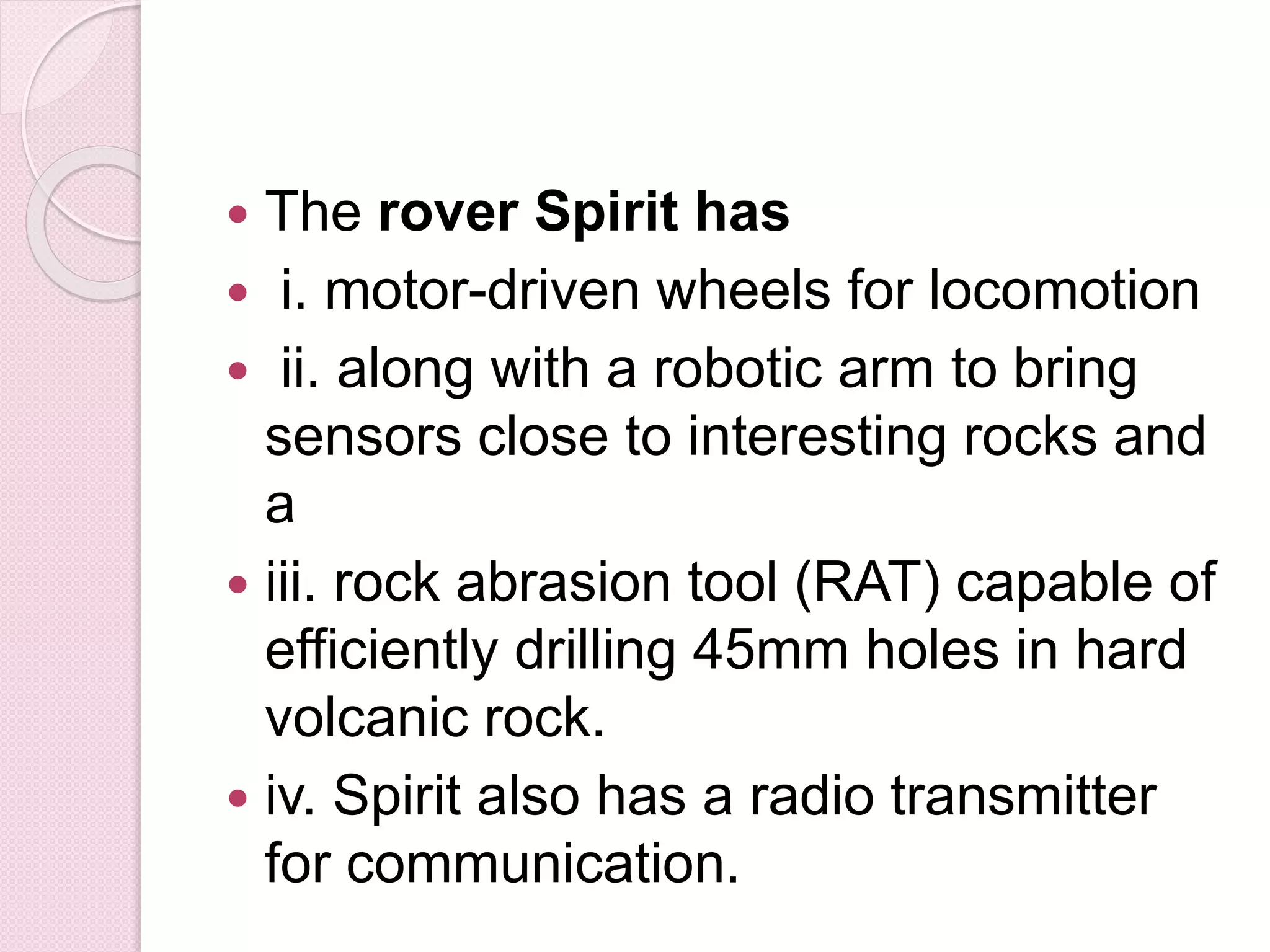  The rover Spirit has
 i. motor-driven wheels for locomotion
 ii. along with a robotic arm to bring
sensors close to interesting rocks and
a
 iii. rock abrasion tool (RAT) capable of
efficiently drilling 45mm holes in hard
volcanic rock.
 iv. Spirit also has a radio transmitter
for communication.
 