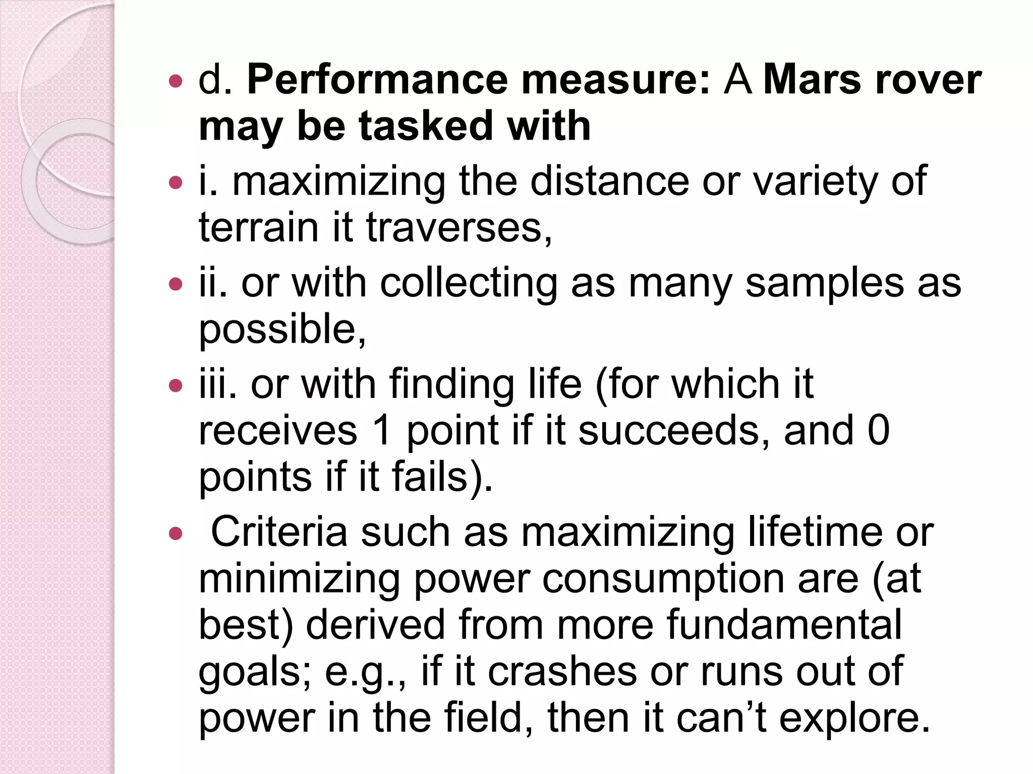  d. Performance measure: A Mars rover
may be tasked with
 i. maximizing the distance or variety of
terrain it traverses,
 ii. or with collecting as many samples as
possible,
 iii. or with finding life (for which it
receives 1 point if it succeeds, and 0
points if it fails).
 Criteria such as maximizing lifetime or
minimizing power consumption are (at
best) derived from more fundamental
goals; e.g., if it crashes or runs out of
power in the field, then it can’t explore.
 