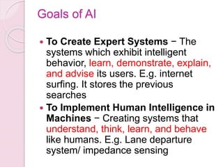Goals of AI
 To Create Expert Systems − The
systems which exhibit intelligent
behavior, learn, demonstrate, explain,
and advise its users. E.g. internet
surfing. It stores the previous
searches
 To Implement Human Intelligence in
Machines − Creating systems that
understand, think, learn, and behave
like humans. E.g. Lane departure
system/ impedance sensing
 