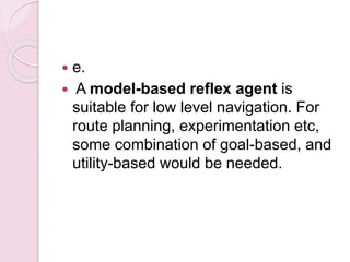  e.
 A model-based reflex agent is
suitable for low level navigation. For
route planning, experimentation etc,
some combination of goal-based, and
utility-based would be needed.
 