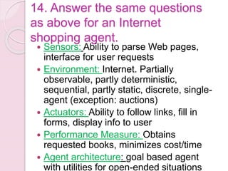 14. Answer the same questions
as above for an Internet
shopping agent.
 Sensors: Ability to parse Web pages,
interface for user requests
 Environment: Internet. Partially
observable, partly deterministic,
sequential, partly static, discrete, single-
agent (exception: auctions)
 Actuators: Ability to follow links, fill in
forms, display info to user
 Performance Measure: Obtains
requested books, minimizes cost/time
 Agent architecture: goal based agent
with utilities for open-ended situations
 