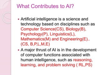 What Contributes to AI?
 Artificial intelligence is a science and
technology based on disciplines such as
Computer Science(CS), Biology(B),
Psychology(P), Linguistics(L),
Mathematics(M) and Engineering(E)..
(CS, B,P,L,M,E)
 A major thrust of AI is in the development
of computer functions associated with
human intelligence, such as reasoning,
learning, and problem solving ( RL,PS)
 