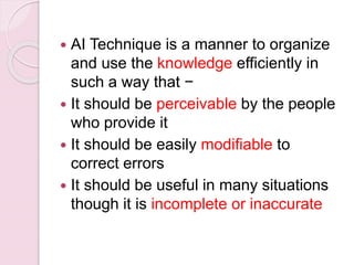  AI Technique is a manner to organize
and use the knowledge efficiently in
such a way that −
 It should be perceivable by the people
who provide it
 It should be easily modifiable to
correct errors
 It should be useful in many situations
though it is incomplete or inaccurate
 