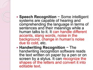  Speech Recognition − Some intelligent
systems are capable of hearing and
comprehending the language in terms of
sentences and their meanings while a
human talks to it. It can handle different
accents, slang words, noise in the
background, change in human’s noise
due to cold, etc.
 Handwriting Recognition − The
handwriting recognition software reads
the text written on paper by a pen or on
screen by a stylus. It can recognize the
shapes of the letters and convert it into
editable text.
 