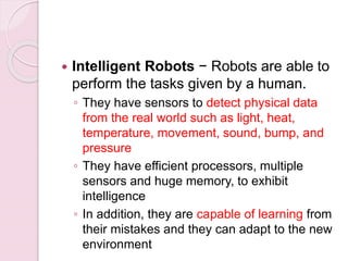  Intelligent Robots − Robots are able to
perform the tasks given by a human.
◦ They have sensors to detect physical data
from the real world such as light, heat,
temperature, movement, sound, bump, and
pressure
◦ They have efficient processors, multiple
sensors and huge memory, to exhibit
intelligence
◦ In addition, they are capable of learning from
their mistakes and they can adapt to the new
environment
 