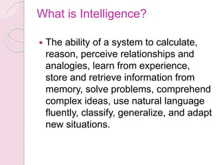 What is Intelligence?
 The ability of a system to calculate,
reason, perceive relationships and
analogies, learn from experience,
store and retrieve information from
memory, solve problems, comprehend
complex ideas, use natural language
fluently, classify, generalize, and adapt
new situations.
 
