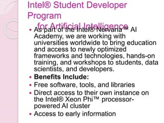 Intel® Student Developer
Program
for Artificial Intelligence As part of the Intel® Nervana™ AI
Academy, we are working with
universities worldwide to bring education
and access to newly optimized
frameworks and technologies, hands-on
training, and workshops to students, data
scientists, and developers.
 Benefits Include:
 Free software, tools, and libraries
 Direct access to their own instance on
the Intel® Xeon Phi™ processor-
powered AI cluster
 Access to early information
 
