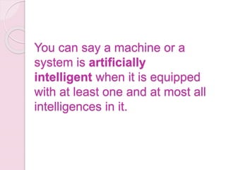 You can say a machine or a
system is artificially
intelligent when it is equipped
with at least one and at most all
intelligences in it.
 