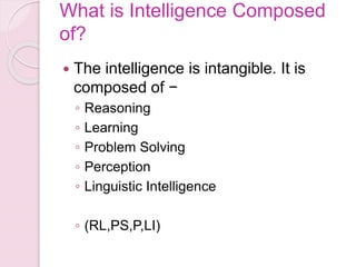 What is Intelligence Composed
of?
 The intelligence is intangible. It is
composed of −
◦ Reasoning
◦ Learning
◦ Problem Solving
◦ Perception
◦ Linguistic Intelligence
◦ (RL,PS,P,LI)
 