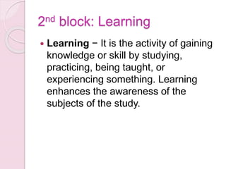 2nd block: Learning
 Learning − It is the activity of gaining
knowledge or skill by studying,
practicing, being taught, or
experiencing something. Learning
enhances the awareness of the
subjects of the study.
 