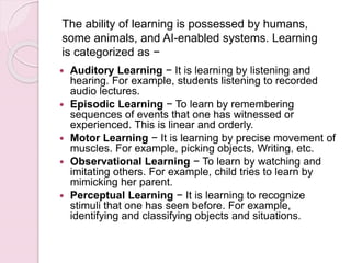  Auditory Learning − It is learning by listening and
hearing. For example, students listening to recorded
audio lectures.
 Episodic Learning − To learn by remembering
sequences of events that one has witnessed or
experienced. This is linear and orderly.
 Motor Learning − It is learning by precise movement of
muscles. For example, picking objects, Writing, etc.
 Observational Learning − To learn by watching and
imitating others. For example, child tries to learn by
mimicking her parent.
 Perceptual Learning − It is learning to recognize
stimuli that one has seen before. For example,
identifying and classifying objects and situations.
The ability of learning is possessed by humans,
some animals, and AI-enabled systems. Learning
is categorized as −
 