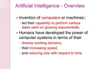 Artificial Intelligence - Overview
 Invention of computers or machines::
◦ led their capability to perform various
tasks went on growing exponentially.
 Humans have developed the power of
computer systems in terms of their
◦ diverse working domains,
◦ their increasing speed,
◦ and reducing size with respect to time.
 