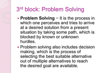 3rd block: Problem Solving
 Problem Solving − It is the process in
which one perceives and tries to arrive
at a desired solution from a present
situation by taking some path, which is
blocked by known or unknown
hurdles.
 Problem solving also includes decision
making, which is the process of
selecting the best suitable alternative
out of multiple alternatives to reach
the desired goal are available.
 