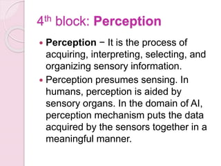 4th block: Perception
 Perception − It is the process of
acquiring, interpreting, selecting, and
organizing sensory information.
 Perception presumes sensing. In
humans, perception is aided by
sensory organs. In the domain of AI,
perception mechanism puts the data
acquired by the sensors together in a
meaningful manner.
 
