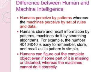 Difference between Human and
Machine Intelligence
 Humans perceive by patterns whereas
the machines perceive by set of rules
and data.
 Humans store and recall information by
patterns, machines do it by searching
algorithms. For example, the number
40404040 is easy to remember, store,
and recall as its pattern is simple.
.
 