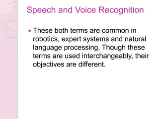 Speech and Voice Recognition
 These both terms are common in
robotics, expert systems and natural
language processing. Though these
terms are used interchangeably, their
objectives are different.
 