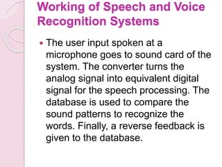 Working of Speech and Voice
Recognition Systems
 The user input spoken at a
microphone goes to sound card of the
system. The converter turns the
analog signal into equivalent digital
signal for the speech processing. The
database is used to compare the
sound patterns to recognize the
words. Finally, a reverse feedback is
given to the database.
 