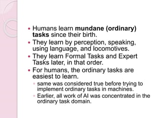  Humans learn mundane (ordinary)
tasks since their birth.
 They learn by perception, speaking,
using language, and locomotives.
 They learn Formal Tasks and Expert
Tasks later, in that order.
 For humans, the ordinary tasks are
easiest to learn.
◦ same was considered true before trying to
implement ordinary tasks in machines.
◦ Earlier, all work of AI was concentrated in the
ordinary task domain.
 