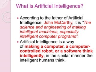 What is Artificial Intelligence?
 According to the father of Artificial
Intelligence, John McCarthy, it is “The
science and engineering of making
intelligent machines, especially
intelligent computer programs”.
 Artificial Intelligence is a way
of making a computer, a computer-
controlled robot, or a software think
intelligently, in the similar manner the
intelligent humans think.
 