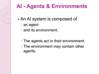 AI - Agents & Environments
 An AI system is composed of
◦ an agent
◦ and its environment.
◦ The agents act in their environment.
◦ The environment may contain other
agents.
 
