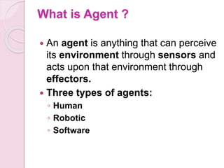 What is Agent ?
 An agent is anything that can perceive
its environment through sensors and
acts upon that environment through
effectors.
 Three types of agents:
◦ Human
◦ Robotic
◦ Software
 