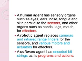  A human agent has sensory organs
such as eyes, ears, nose, tongue and
skin parallel to the sensors, and other
organs such as hands, legs, mouth,
for effectors.
 A robotic agent replaces cameras
and infrared range finders for the
sensors, and various motors and
actuators for effectors.
 A software agent has encoded bit
strings as its programs and actions.
 