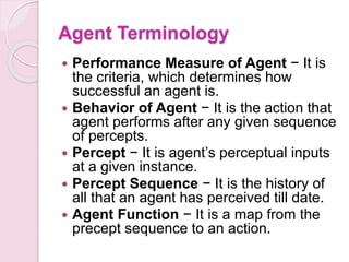 Agent Terminology
 Performance Measure of Agent − It is
the criteria, which determines how
successful an agent is.
 Behavior of Agent − It is the action that
agent performs after any given sequence
of percepts.
 Percept − It is agent’s perceptual inputs
at a given instance.
 Percept Sequence − It is the history of
all that an agent has perceived till date.
 Agent Function − It is a map from the
precept sequence to an action.
 