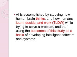  AI is accomplished by studying how
human brain thinks, and how humans
learn, decide, and work (TLDW) while
trying to solve a problem, and then
using the outcomes of this study as a
basis of developing intelligent software
and systems.
 