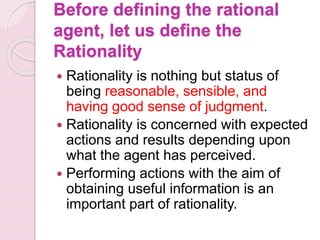 Before defining the rational
agent, let us define the
Rationality
 Rationality is nothing but status of
being reasonable, sensible, and
having good sense of judgment.
 Rationality is concerned with expected
actions and results depending upon
what the agent has perceived.
 Performing actions with the aim of
obtaining useful information is an
important part of rationality.
 