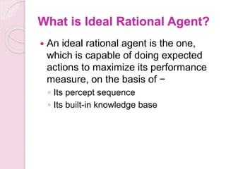 What is Ideal Rational Agent?
 An ideal rational agent is the one,
which is capable of doing expected
actions to maximize its performance
measure, on the basis of −
◦ Its percept sequence
◦ Its built-in knowledge base
 
