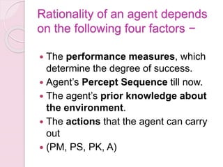 Rationality of an agent depends
on the following four factors −
 The performance measures, which
determine the degree of success.
 Agent’s Percept Sequence till now.
 The agent’s prior knowledge about
the environment.
 The actions that the agent can carry
out
 (PM, PS, PK, A)
 