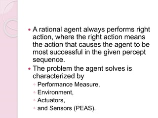  A rational agent always performs right
action, where the right action means
the action that causes the agent to be
most successful in the given percept
sequence.
 The problem the agent solves is
characterized by
◦ Performance Measure,
◦ Environment,
◦ Actuators,
◦ and Sensors (PEAS).
 