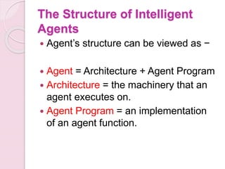 The Structure of Intelligent
Agents
 Agent’s structure can be viewed as −
 Agent = Architecture + Agent Program
 Architecture = the machinery that an
agent executes on.
 Agent Program = an implementation
of an agent function.
 