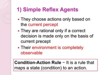 1) Simple Reflex Agents
 They choose actions only based on
the current percept
 They are rational only if a correct
decision is made only on the basis of
current precept
 Their environment is completely
observable
Condition-Action Rule − It is a rule that
maps a state (condition) to an action.
 