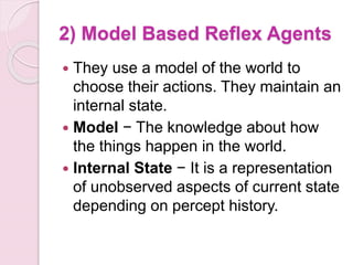 2) Model Based Reflex Agents
 They use a model of the world to
choose their actions. They maintain an
internal state.
 Model − The knowledge about how
the things happen in the world.
 Internal State − It is a representation
of unobserved aspects of current state
depending on percept history.
 