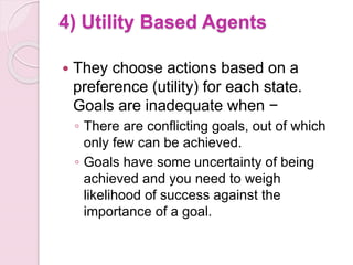 4) Utility Based Agents
 They choose actions based on a
preference (utility) for each state.
Goals are inadequate when −
◦ There are conflicting goals, out of which
only few can be achieved.
◦ Goals have some uncertainty of being
achieved and you need to weigh
likelihood of success against the
importance of a goal.
 