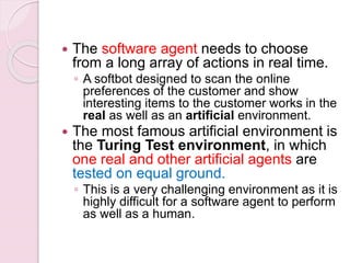  The software agent needs to choose
from a long array of actions in real time.
◦ A softbot designed to scan the online
preferences of the customer and show
interesting items to the customer works in the
real as well as an artificial environment.
 The most famous artificial environment is
the Turing Test environment, in which
one real and other artificial agents are
tested on equal ground.
◦ This is a very challenging environment as it is
highly difficult for a software agent to perform
as well as a human.
 