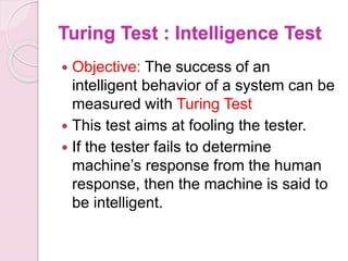 Turing Test : Intelligence Test
 Objective: The success of an
intelligent behavior of a system can be
measured with Turing Test
 This test aims at fooling the tester.
 If the tester fails to determine
machine’s response from the human
response, then the machine is said to
be intelligent.
 