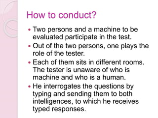 How to conduct?
 Two persons and a machine to be
evaluated participate in the test.
 Out of the two persons, one plays the
role of the tester.
 Each of them sits in different rooms.
The tester is unaware of who is
machine and who is a human.
 He interrogates the questions by
typing and sending them to both
intelligences, to which he receives
typed responses.
 