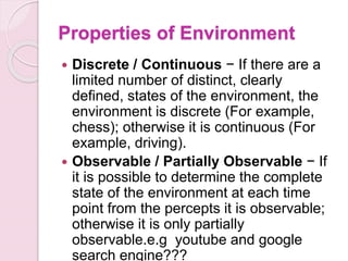 Properties of Environment
 Discrete / Continuous − If there are a
limited number of distinct, clearly
defined, states of the environment, the
environment is discrete (For example,
chess); otherwise it is continuous (For
example, driving).
 Observable / Partially Observable − If
it is possible to determine the complete
state of the environment at each time
point from the percepts it is observable;
otherwise it is only partially
observable.e.g youtube and google
search engine???
 