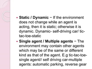  Static / Dynamic − If the environment
does not change while an agent is
acting, then it is static; otherwise it is
dynamic. Dynamic- self-driving car/ tic-
tac-toe-static
 Single agent / Multiple agents − The
environment may contain other agents
which may be of the same or different
kind as that of the agent. E.g tic-tac-toe-
single agent// self driving car-multiple
agents: automatic parking, reverse gear
 