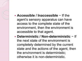  Accessible / Inaccessible − If the
agent’s sensory apparatus can have
access to the complete state of the
environment, then the environment is
accessible to that agent.
 Deterministic / Non-deterministic − If
the next state of the environment is
completely determined by the current
state and the actions of the agent, then
the environment is deterministic;
otherwise it is non-deterministic.
 