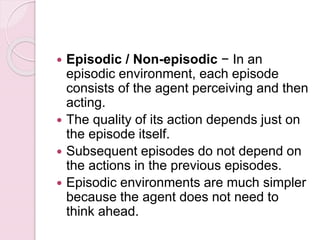  Episodic / Non-episodic − In an
episodic environment, each episode
consists of the agent perceiving and then
acting.
 The quality of its action depends just on
the episode itself.
 Subsequent episodes do not depend on
the actions in the previous episodes.
 Episodic environments are much simpler
because the agent does not need to
think ahead.
 