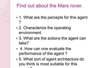 Find out about the Mars rover.
 1. What are the percepts for this agent
?
 2. Characterize the operating
environment.
 3. What are the actions the agent can
take?
 4. How can one evaluate the
performance of the agent ?
 5. What sort of agent architecture do
you think is most suitable for this
 
