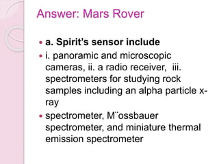 Answer: Mars Rover
 a. Spirit’s sensor include
 i. panoramic and microscopic
cameras, ii. a radio receiver, iii.
spectrometers for studying rock
samples including an alpha particle x-
ray
 spectrometer, M¨ossbauer
spectrometer, and miniature thermal
emission spectrometer
 